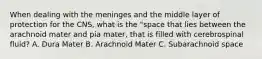 When dealing with the meninges and the middle layer of protection for the CNS, what is the "space that lies between the arachnoid mater and pia mater, that is filled with cerebrospinal fluid? A. Dura Mater B. Arachnoid Mater C. Subarachnoid space