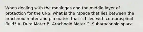 When dealing with the meninges and the middle layer of protection for the CNS, what is the "space that lies between the arachnoid mater and pia mater, that is filled with cerebrospinal fluid? A. Dura Mater B. Arachnoid Mater C. Subarachnoid space