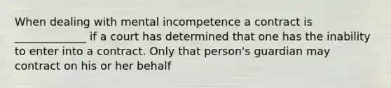 When dealing with mental incompetence a contract is _____________ if a court has determined that one has the inability to enter into a contract. Only that person's guardian may contract on his or her behalf