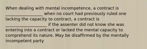 When dealing with mental incompetence, a contract is __________________ when no court had previously ruled one lacking the capacity to contract, a contract is ____________________ if the assenter did not know she was entering into a contract or lacked the mental capacity to comprehend its nature. May be disaffirmed by the mentally incompetent party