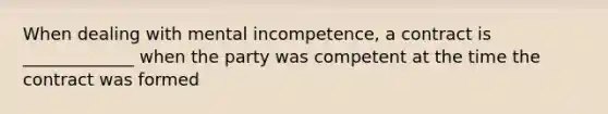 When dealing with mental incompetence, a contract is _____________ when the party was competent at the time the contract was formed