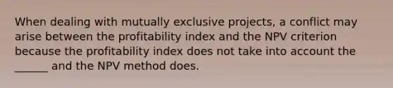 When dealing with mutually exclusive projects, a conflict may arise between the profitability index and the NPV criterion because the profitability index does not take into account the ______ and the NPV method does.