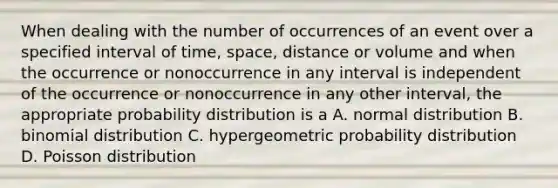 When dealing with the number of occurrences of an event over a specified interval of time, space, distance or volume and when the occurrence or nonoccurrence in any interval is independent of the occurrence or nonoccurrence in any other interval, the appropriate probability distribution is a A. normal distribution B. binomial distribution C. hypergeometric probability distribution D. Poisson distribution