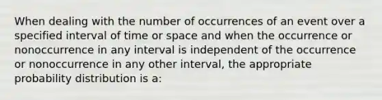 When dealing with the number of occurrences of an event over a specified interval of time or space and when the occurrence or nonoccurrence in any interval is independent of the occurrence or nonoccurrence in any other interval, the appropriate probability distribution is a: