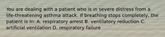 You are dealing with a patient who is in severe distress from a life-threatening asthma attack. If breathing stops completely, the patient is in: A. respiratory arrest B. ventilatory reduction C. artificial ventilation D. respiratory failure