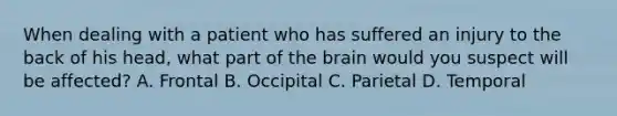 When dealing with a patient who has suffered an injury to the back of his head, what part of the brain would you suspect will be affected? A. Frontal B. Occipital C. Parietal D. Temporal