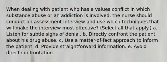 When dealing with patient who has a values conflict in which substance abuse or an addiction is involved, the nurse should conduct an assessment interview and use which techniques that will make the interview most effective? (Select all that apply.) a. Listen for subtle signs of denial. b. Directly confront the patient about his drug abuse. c. Use a matter-of-fact approach to inform the patient. d. Provide straightforward information. e. Avoid direct confrontation.