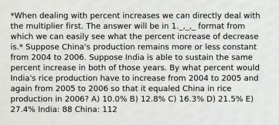 *When dealing with percent increases we can directly deal with the multiplier first. The answer will be in 1._,_,_ format from which we can easily see what the percent increase of decrease is.* Suppose China's production remains more or less constant from 2004 to 2006. Suppose India is able to sustain the same percent increase in both of those years. By what percent would India's rice production have to increase from 2004 to 2005 and again from 2005 to 2006 so that it equaled China in rice production in 2006? A) 10.0% B) 12.8% C) 16.3% D) 21.5% E) 27.4% India: 88 China: 112