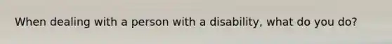 When dealing with a person with a disability, what do you do?