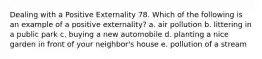 Dealing with a Positive Externality 78. Which of the following is an example of a positive externality? a. air pollution b. littering in a public park c. buying a new automobile d. planting a nice garden in front of your neighbor's house e. pollution of a stream