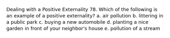 Dealing with a Positive Externality 78. Which of the following is an example of a positive externality? a. air pollution b. littering in a public park c. buying a new automobile d. planting a nice garden in front of your neighbor's house e. pollution of a stream