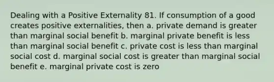 Dealing with a Positive Externality 81. If consumption of a good creates positive externalities, then a. private demand is greater than marginal social benefit b. marginal private benefit is less than marginal social benefit c. private cost is less than marginal social cost d. marginal social cost is greater than marginal social benefit e. marginal private cost is zero