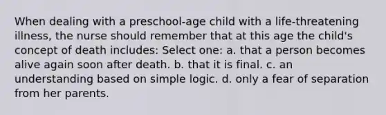 When dealing with a preschool-age child with a life-threatening illness, the nurse should remember that at this age the child's concept of death includes: Select one: a. that a person becomes alive again soon after death. b. that it is final. c. an understanding based on simple logic. d. only a fear of separation from her parents.