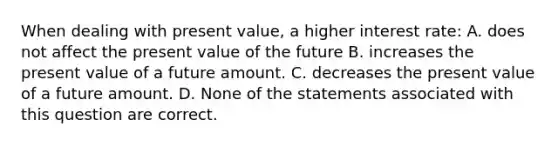 When dealing with present value, a higher interest rate: A. does not affect the present value of the future B. increases the present value of a future amount. C. decreases the present value of a future amount. D. None of the statements associated with this question are correct.