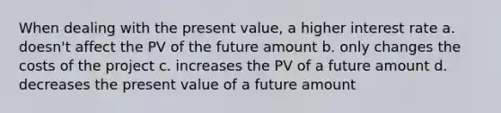 When dealing with the present value, a higher interest rate a. doesn't affect the PV of the future amount b. only changes the costs of the project c. increases the PV of a future amount d. decreases the present value of a future amount