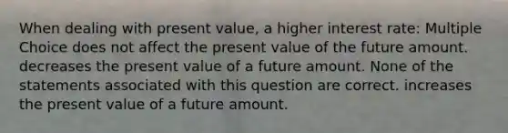 When dealing with present value, a higher interest rate: Multiple Choice does not affect the present value of the future amount. decreases the present value of a future amount. None of the statements associated with this question are correct. increases the present value of a future amount.