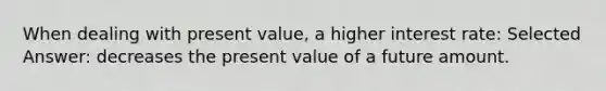 When dealing with present value, a higher interest rate: Selected Answer: decreases the present value of a future amount.