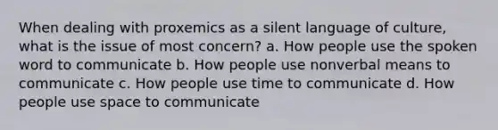 When dealing with proxemics as a silent language of culture, what is the issue of most concern? a. How people use the spoken word to communicate b. How people use nonverbal means to communicate c. How people use time to communicate d. How people use space to communicate