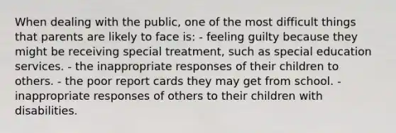 When dealing with the public, one of the most difficult things that parents are likely to face is: - feeling guilty because they might be receiving special treatment, such as special education services. - the inappropriate responses of their children to others. - the poor report cards they may get from school. - inappropriate responses of others to their children with disabilities.