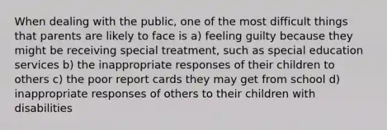 When dealing with the public, one of the most difficult things that parents are likely to face is a) feeling guilty because they might be receiving special treatment, such as special education services b) the inappropriate responses of their children to others c) the poor report cards they may get from school d) inappropriate responses of others to their children with disabilities