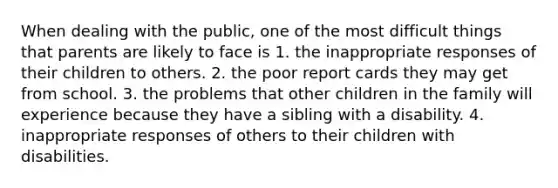 When dealing with the public, one of the most difficult things that parents are likely to face is 1. the inappropriate responses of their children to others. 2. the poor report cards they may get from school. 3. the problems that other children in the family will experience because they have a sibling with a disability. 4. inappropriate responses of others to their children with disabilities.