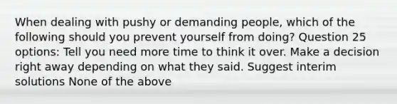 When dealing with pushy or demanding people, which of the following should you prevent yourself from doing? Question 25 options: Tell you need more time to think it over. Make a decision right away depending on what they said. Suggest interim solutions None of the above