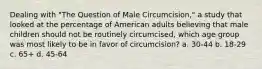 Dealing with "The Question of Male Circumcision," a study that looked at the percentage of American adults believing that male children should not be routinely circumcised, which age group was most likely to be in favor of circumcision? a. 30-44 b. 18-29 c. 65+ d. 45-64