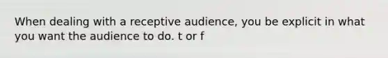 When dealing with a receptive audience, you be explicit in what you want the audience to do. t or f