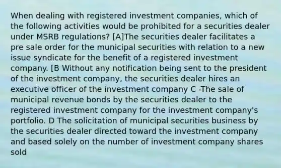 When dealing with registered investment companies, which of the following activities would be prohibited for a securities dealer under MSRB regulations? [A]The securities dealer facilitates a pre sale order for the municipal securities with relation to a new issue syndicate for the benefit of a registered investment company. [B Without any notification being sent to the president of the investment company, the securities dealer hires an executive officer of the investment company C -The sale of municipal revenue bonds by the securities dealer to the registered investment company for the investment company's portfolio. D The solicitation of municipal securities business by the securities dealer directed toward the investment company and based solely on the number of investment company shares sold