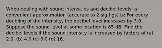 When dealing with sound intensities and decibel levels, a convenient approximation (accurate to 2 sig figs) is: For every doubling of the intensity, the decibel level increases by 3.0. Suppose the sound level at some location is 85 dB. Find the decibel levels if the sound intensity is increased by factors of (a) 2.0, (b) 4.0 (c) 8.0 (d) 16.