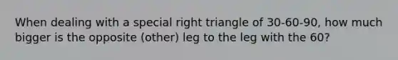 When dealing with a special right triangle of 30-60-90, how much bigger is the opposite (other) leg to the leg with the 60?