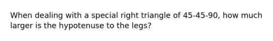 When dealing with a special right triangle of 45-45-90, how much larger is the hypotenuse to the legs?