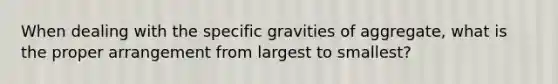 When dealing with the specific gravities of aggregate, what is the proper arrangement from largest to smallest?