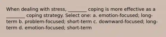 When dealing with stress, ________ coping is more effective as a ________ coping strategy. Select one: a. emotion-focused; long-term b. problem-focused; short-term c. downward-focused; long-term d. emotion-focused; short-term