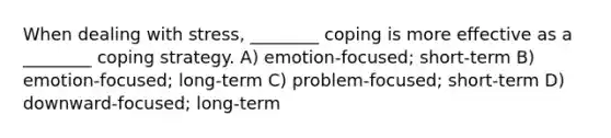 When dealing with stress, ________ coping is more effective as a ________ coping strategy. A) emotion-focused; short-term B) emotion-focused; long-term C) problem-focused; short-term D) downward-focused; long-term