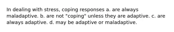 In dealing with stress, coping responses​ a. ​are always maladaptive. b. ​are not "coping" unless they are adaptive. c. ​are always adaptive. d. ​may be adaptive or maladaptive.