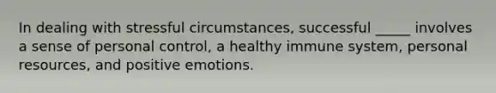 In dealing with stressful circumstances, successful _____ involves a sense of personal control, a healthy immune system, personal resources, and positive emotions.