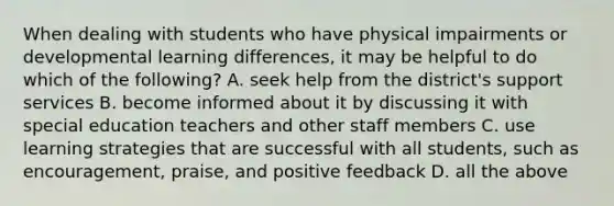 When dealing with students who have physical impairments or developmental learning differences, it may be helpful to do which of the following? A. seek help from the district's support services B. become informed about it by discussing it with special education teachers and other staff members C. use learning strategies that are successful with all students, such as encouragement, praise, and positive feedback D. all the above