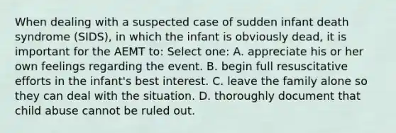 When dealing with a suspected case of sudden infant death syndrome (SIDS), in which the infant is obviously dead, it is important for the AEMT to: Select one: A. appreciate his or her own feelings regarding the event. B. begin full resuscitative efforts in the infant's best interest. C. leave the family alone so they can deal with the situation. D. thoroughly document that child abuse cannot be ruled out.