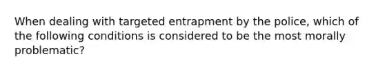 When dealing with targeted entrapment by the police, which of the following conditions is considered to be the most morally problematic?