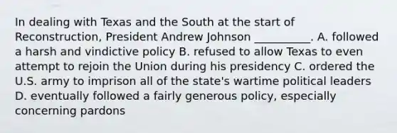 In dealing with Texas and the South at the start of Reconstruction, President Andrew Johnson __________. A. followed a harsh and vindictive policy B. refused to allow Texas to even attempt to rejoin the Union during his presidency C. ordered the U.S. army to imprison all of the state's wartime political leaders D. eventually followed a fairly generous policy, especially concerning pardons