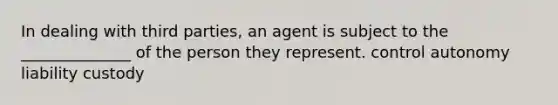 In dealing with third parties, an agent is subject to the ______________ of the person they represent. control autonomy liability custody