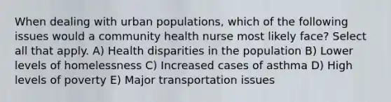 When dealing with urban populations, which of the following issues would a community health nurse most likely face? Select all that apply. A) Health disparities in the population B) Lower levels of homelessness C) Increased cases of asthma D) High levels of poverty E) Major transportation issues