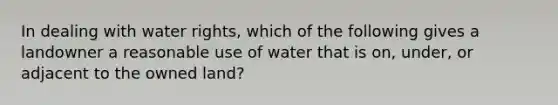 In dealing with water rights, which of the following ​gives a landowner a reasonable use of water that is on, under, or adjacent to the owned land?