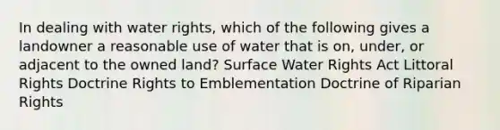 In dealing with water rights, which of the following ​gives a landowner a reasonable use of water that is on, under, or adjacent to the owned land? Surface Water Rights Act Littoral Rights Doctrine Rights to Emblementation Doctrine of Riparian Rights