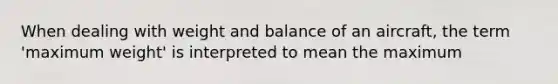 When dealing with weight and balance of an aircraft, the term 'maximum weight' is interpreted to mean the maximum