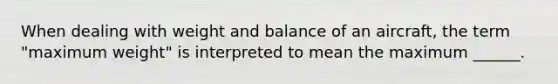 When dealing with weight and balance of an aircraft, the term "maximum weight" is interpreted to mean the maximum ______.