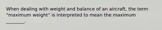 When dealing with weight and balance of an aircraft, the term "maximum weight" is interpreted to mean the maximum ________.