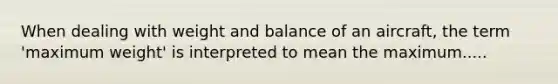 When dealing with weight and balance of an aircraft, the term 'maximum weight' is interpreted to mean the maximum.....