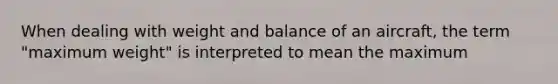 When dealing with weight and balance of an aircraft, the term "maximum weight" is interpreted to mean the maximum